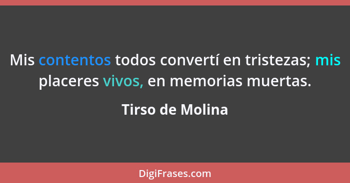 Mis contentos todos convertí en tristezas; mis placeres vivos, en memorias muertas.... - Tirso de Molina