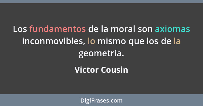 Los fundamentos de la moral son axiomas inconmovibles, lo mismo que los de la geometría.... - Victor Cousin