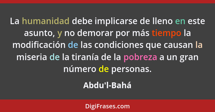 La humanidad debe implicarse de lleno en este asunto, y no demorar por más tiempo la modificación de las condiciones que causan la m... - Abdu'l-Bahá