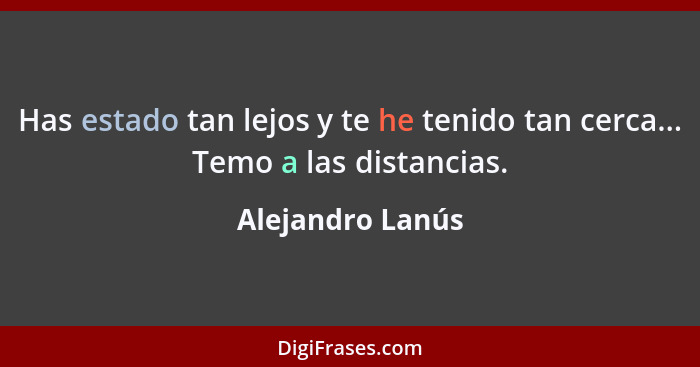 Has estado tan lejos y te he tenido tan cerca... Temo a las distancias.... - Alejandro Lanús