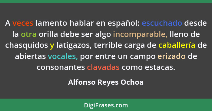 A veces lamento hablar en español: escuchado desde la otra orilla debe ser algo incomparable, lleno de chasquidos y latigazos, t... - Alfonso Reyes Ochoa