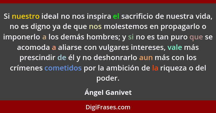 Si nuestro ideal no nos inspira el sacrificio de nuestra vida, no es digno ya de que nos molestemos en propagarlo o imponerlo a los de... - Ángel Ganivet