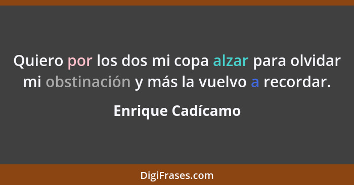 Quiero por los dos mi copa alzar para olvidar mi obstinación y más la vuelvo a recordar.... - Enrique Cadícamo