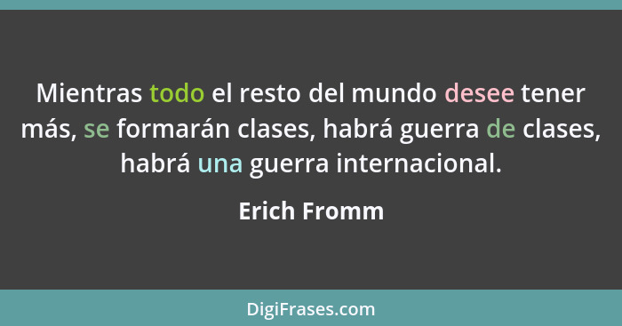 Mientras todo el resto del mundo desee tener más, se formarán clases, habrá guerra de clases, habrá una guerra internacional.... - Erich Fromm
