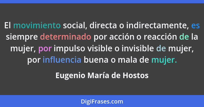 El movimiento social, directa o indirectamente, es siempre determinado por acción o reacción de la mujer, por impulso visibl... - Eugenio María de Hostos