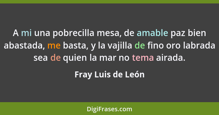 A mi una pobrecilla mesa, de amable paz bien abastada, me basta, y la vajilla de fino oro labrada sea de quien la mar no tema aira... - Fray Luis de León