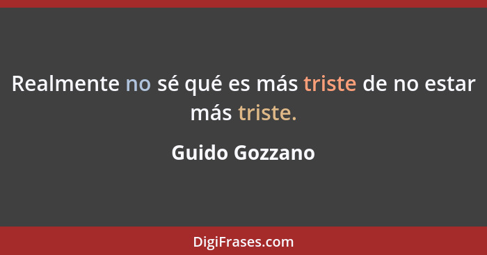 Realmente no sé qué es más triste de no estar más triste.... - Guido Gozzano