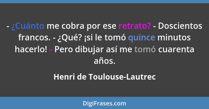 - ¿Cuánto me cobra por ese retrato? - Doscientos francos. - ¿Qué? ¡si le tomó quince minutos hacerlo! - Pero dibujar así m... - Henri de Toulouse-Lautrec