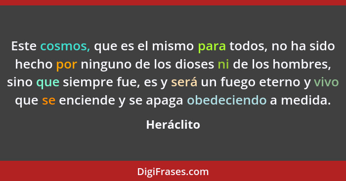 Este cosmos, que es el mismo para todos, no ha sido hecho por ninguno de los dioses ni de los hombres, sino que siempre fue, es y será un... - Heráclito