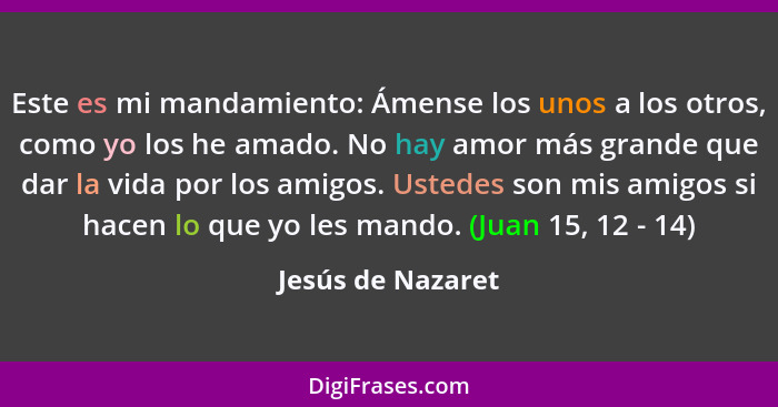 Este es mi mandamiento: Ámense los unos a los otros, como yo los he amado. No hay amor más grande que dar la vida por los amigos. U... - Jesús de Nazaret