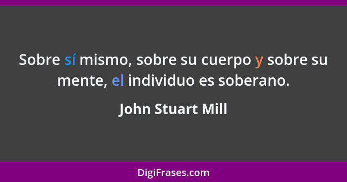Sobre sí mismo, sobre su cuerpo y sobre su mente, el individuo es soberano.... - John Stuart Mill