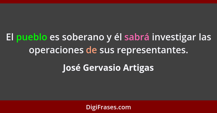 El pueblo es soberano y él sabrá investigar las operaciones de sus representantes.... - José Gervasio Artigas