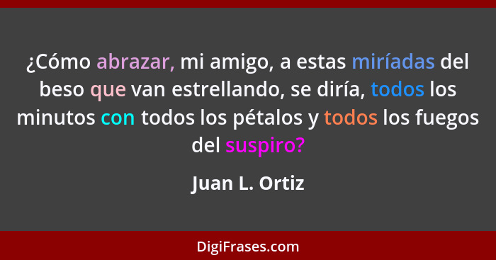 ¿Cómo abrazar, mi amigo, a estas miríadas del beso que van estrellando, se diría, todos los minutos con todos los pétalos y todos los... - Juan L. Ortiz