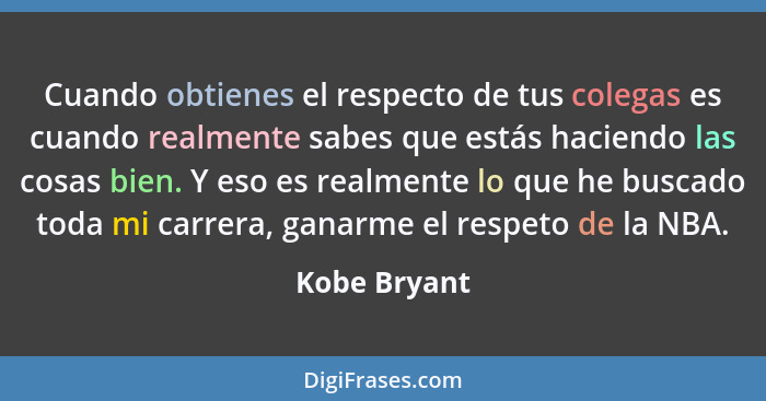 Cuando obtienes el respecto de tus colegas es cuando realmente sabes que estás haciendo las cosas bien. Y eso es realmente lo que he bus... - Kobe Bryant