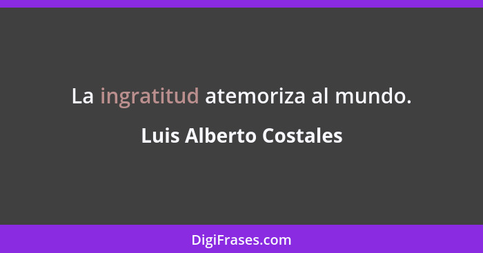 La ingratitud atemoriza al mundo.... - Luis Alberto Costales