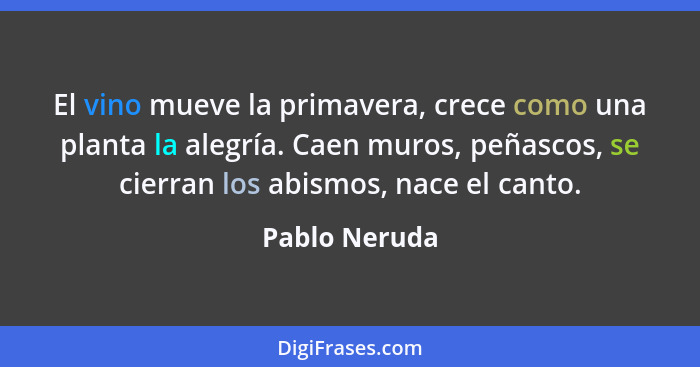 El vino mueve la primavera, crece como una planta la alegría. Caen muros, peñascos, se cierran los abismos, nace el canto.... - Pablo Neruda