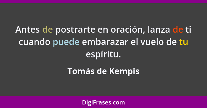 Antes de postrarte en oración, lanza de ti cuando puede embarazar el vuelo de tu espíritu.... - Tomás de Kempis