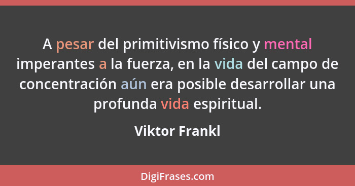 A pesar del primitivismo físico y mental imperantes a la fuerza, en la vida del campo de concentración aún era posible desarrollar una... - Viktor Frankl