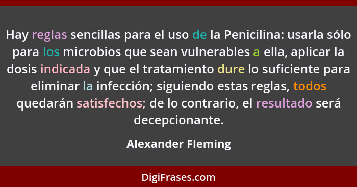 Hay reglas sencillas para el uso de la Penicilina: usarla sólo para los microbios que sean vulnerables a ella, aplicar la dosis in... - Alexander Fleming