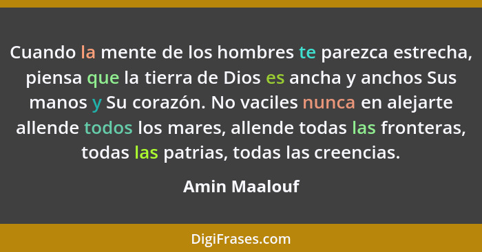 Cuando la mente de los hombres te parezca estrecha, piensa que la tierra de Dios es ancha y anchos Sus manos y Su corazón. No vaciles n... - Amin Maalouf