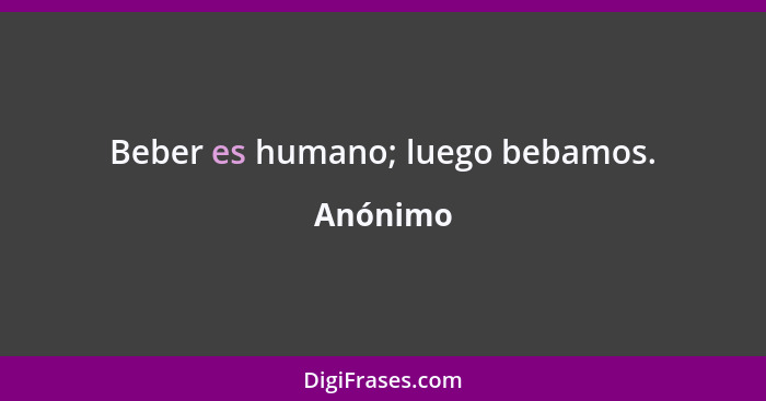 Beber es humano; luego bebamos.... - Anónimo