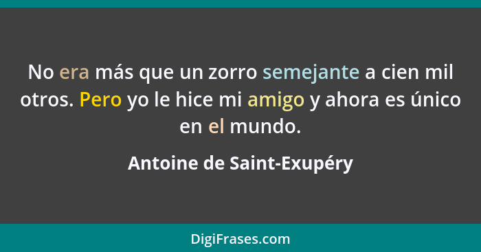 No era más que un zorro semejante a cien mil otros. Pero yo le hice mi amigo y ahora es único en el mundo.... - Antoine de Saint-Exupéry