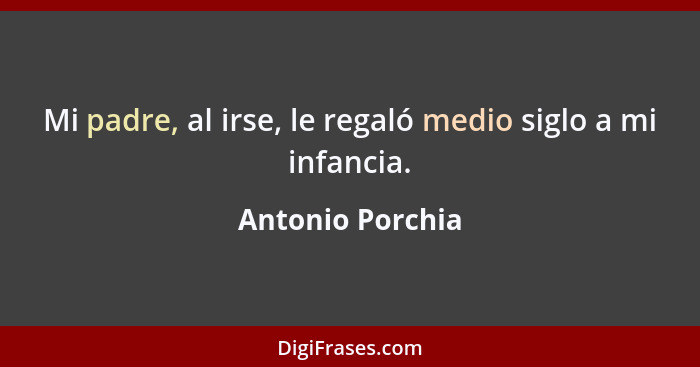 Mi padre, al irse, le regaló medio siglo a mi infancia.... - Antonio Porchia