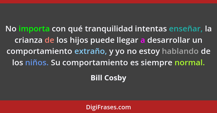 No importa con qué tranquilidad intentas enseñar, la crianza de los hijos puede llegar a desarrollar un comportamiento extraño, y yo no e... - Bill Cosby