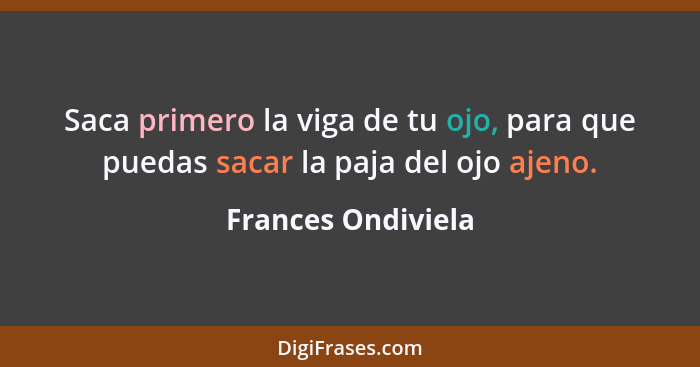 Saca primero la viga de tu ojo, para que puedas sacar la paja del ojo ajeno.... - Frances Ondiviela