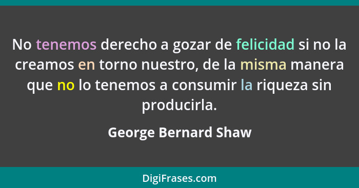 No tenemos derecho a gozar de felicidad si no la creamos en torno nuestro, de la misma manera que no lo tenemos a consumir la ri... - George Bernard Shaw