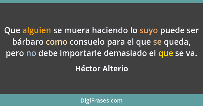 Que alguien se muera haciendo lo suyo puede ser bárbaro como consuelo para el que se queda, pero no debe importarle demasiado el que... - Héctor Alterio