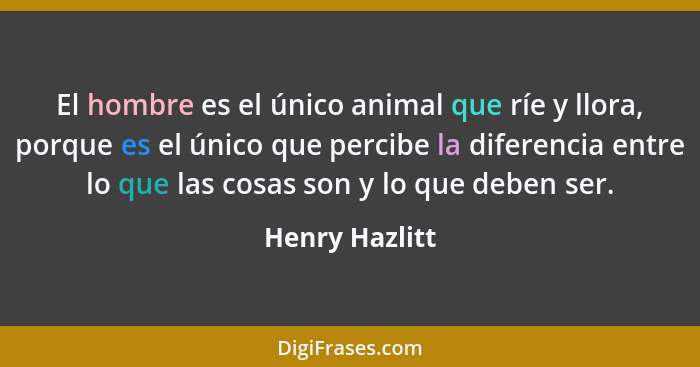 El hombre es el único animal que ríe y llora, porque es el único que percibe la diferencia entre lo que las cosas son y lo que deben s... - Henry Hazlitt