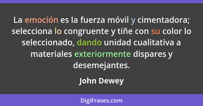 La emoción es la fuerza móvil y cimentadora; selecciona lo congruente y tiñe con su color lo seleccionado, dando unidad cualitativa a mat... - John Dewey