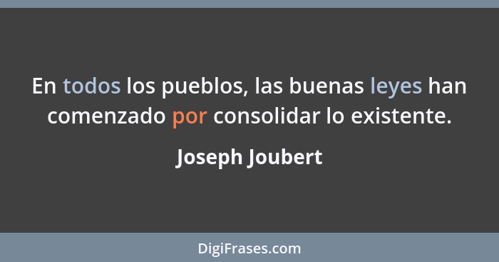 En todos los pueblos, las buenas leyes han comenzado por consolidar lo existente.... - Joseph Joubert