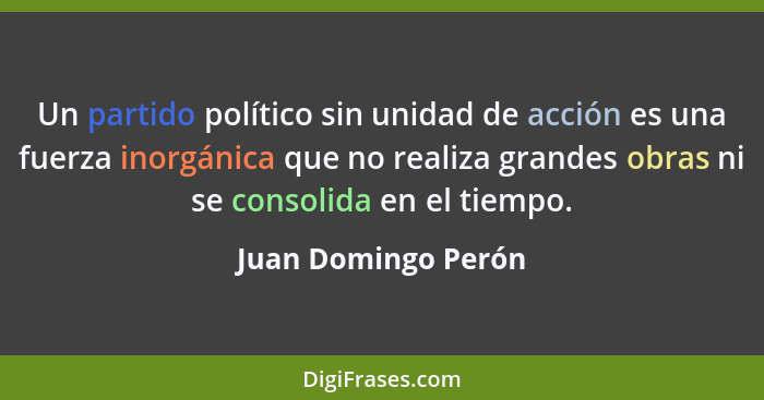 Un partido político sin unidad de acción es una fuerza inorgánica que no realiza grandes obras ni se consolida en el tiempo.... - Juan Domingo Perón