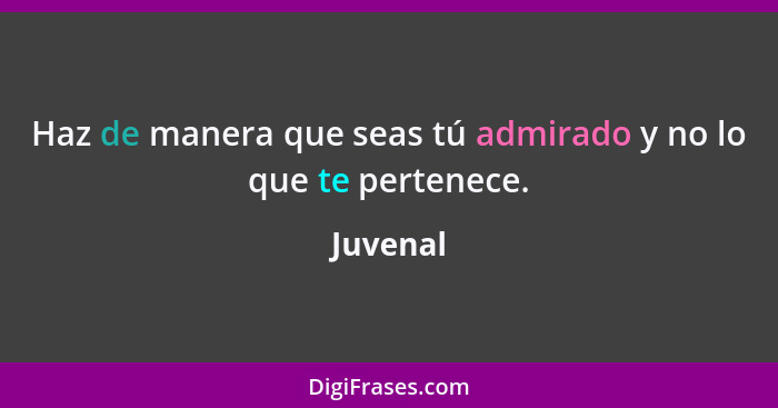 Haz de manera que seas tú admirado y no lo que te pertenece.... - Juvenal