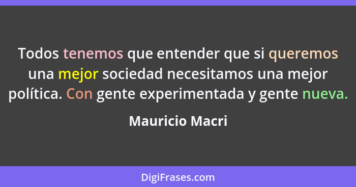 Todos tenemos que entender que si queremos una mejor sociedad necesitamos una mejor política. Con gente experimentada y gente nueva.... - Mauricio Macri
