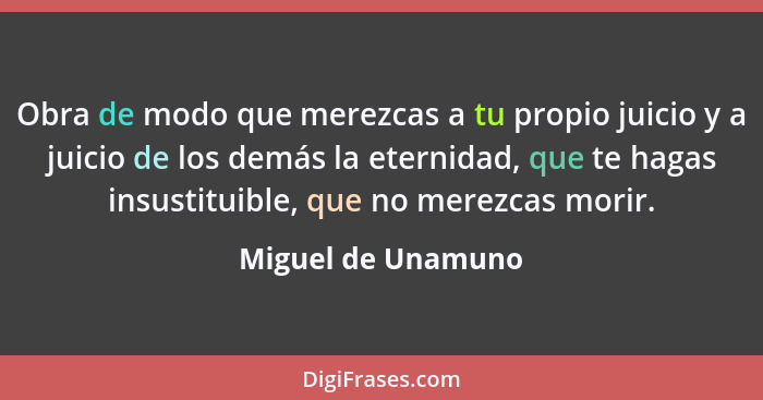 Obra de modo que merezcas a tu propio juicio y a juicio de los demás la eternidad, que te hagas insustituible, que no merezcas mor... - Miguel de Unamuno