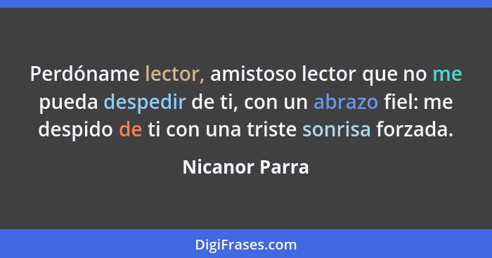 Perdóname lector, amistoso lector que no me pueda despedir de ti, con un abrazo fiel: me despido de ti con una triste sonrisa forzada.... - Nicanor Parra