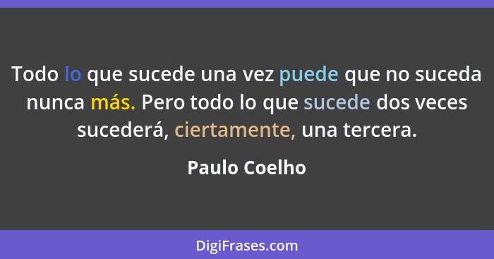 Todo lo que sucede una vez puede que no suceda nunca más. Pero todo lo que sucede dos veces sucederá, ciertamente, una tercera.... - Paulo Coelho