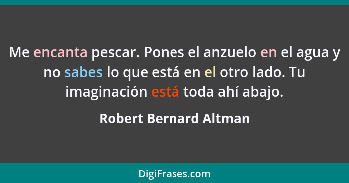 Me encanta pescar. Pones el anzuelo en el agua y no sabes lo que está en el otro lado. Tu imaginación está toda ahí abajo.... - Robert Bernard Altman