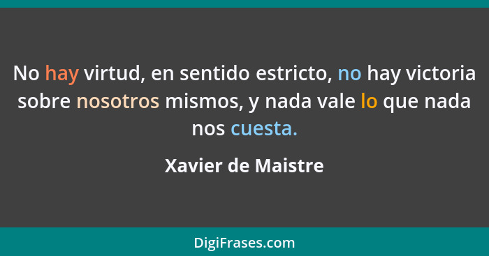 No hay virtud, en sentido estricto, no hay victoria sobre nosotros mismos, y nada vale lo que nada nos cuesta.... - Xavier de Maistre