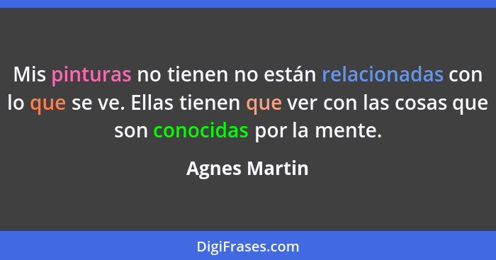 Mis pinturas no tienen no están relacionadas con lo que se ve. Ellas tienen que ver con las cosas que son conocidas por la mente.... - Agnes Martin