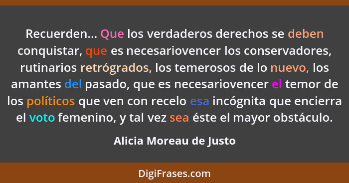 Recuerden... Que los verdaderos derechos se deben conquistar, que es necesariovencer los conservadores, rutinarios retrógrado... - Alicia Moreau de Justo