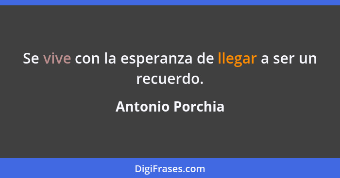 Se vive con la esperanza de llegar a ser un recuerdo.... - Antonio Porchia