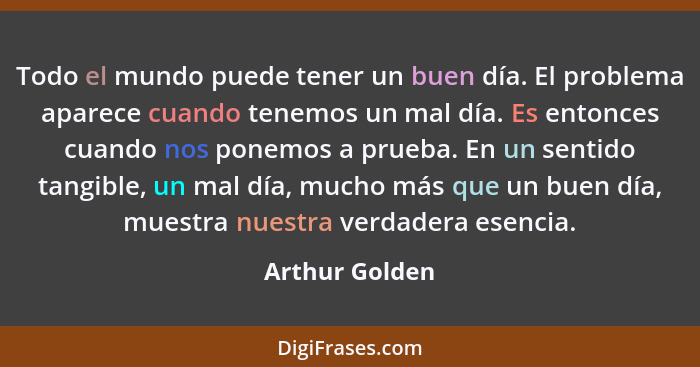 Todo el mundo puede tener un buen día. El problema aparece cuando tenemos un mal día. Es entonces cuando nos ponemos a prueba. En un s... - Arthur Golden