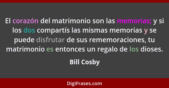 El corazón del matrimonio son las memorias; y si los dos compartís las mismas memorias y se puede disfrutar de sus rememoraciones, tu mat... - Bill Cosby