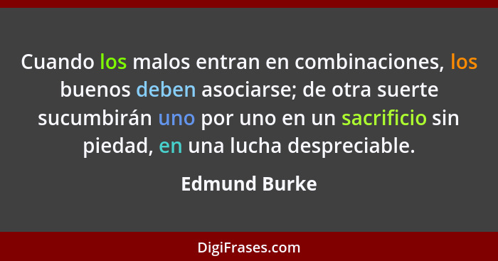 Cuando los malos entran en combinaciones, los buenos deben asociarse; de otra suerte sucumbirán uno por uno en un sacrificio sin piedad... - Edmund Burke