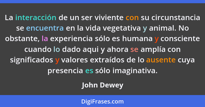 La interacción de un ser viviente con su circunstancia se encuentra en la vida vegetativa y animal. No obstante, la experiencia sólo es h... - John Dewey