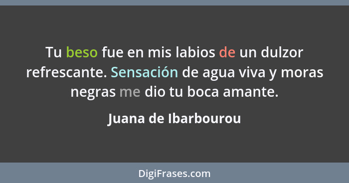 Tu beso fue en mis labios de un dulzor refrescante. Sensación de agua viva y moras negras me dio tu boca amante.... - Juana de Ibarbourou